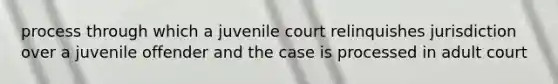 process through which a juvenile court relinquishes jurisdiction over a juvenile offender and the case is processed in adult court