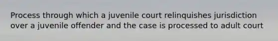 Process through which a juvenile court relinquishes jurisdiction over a juvenile offender and the case is processed to adult court