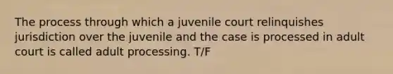 The process through which a juvenile court relinquishes jurisdiction over the juvenile and the case is processed in adult court is called adult processing. T/F