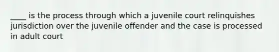 ____ is the process through which a juvenile court relinquishes jurisdiction over the juvenile offender and the case is processed in adult court