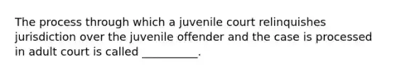 The process through which a juvenile court relinquishes jurisdiction over the juvenile offender and the case is processed in adult court is called __________.