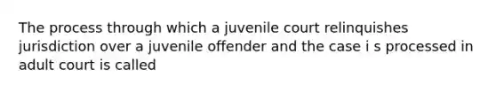 The process through which a juvenile court relinquishes jurisdiction over a juvenile offender and the case i s processed in adult court is called