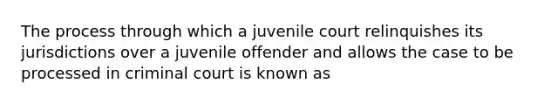 The process through which a juvenile court relinquishes its jurisdictions over a juvenile offender and allows the case to be processed in criminal court is known as