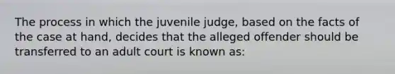 The process in which the juvenile judge, based on the facts of the case at hand, decides that the alleged offender should be transferred to an adult court is known as: