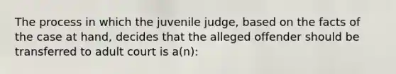 The process in which the juvenile judge, based on the facts of the case at hand, decides that the alleged offender should be transferred to adult court is a(n):