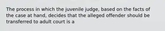 The process in which the juvenile judge, based on the facts of the case at hand, decides that the alleged offender should be transferred to adult court is a