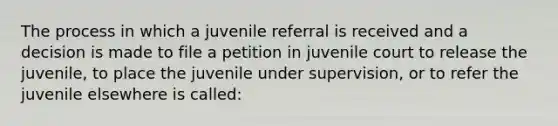 The process in which a juvenile referral is received and a decision is made to file a petition in juvenile court to release the juvenile, to place the juvenile under supervision, or to refer the juvenile elsewhere is called: