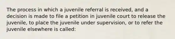 The process in which a juvenile referral is received, and a decision is made to file a petition in juvenile court to release the juvenile, to place the juvenile under supervision, or to refer the juvenile elsewhere is called: