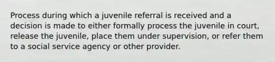 Process during which a juvenile referral is received and a decision is made to either formally process the juvenile in court, release the juvenile, place them under supervision, or refer them to a social service agency or other provider.