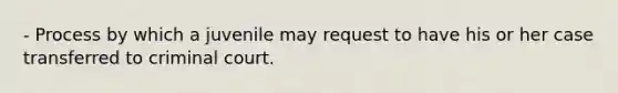 - Process by which a juvenile may request to have his or her case transferred to criminal court.