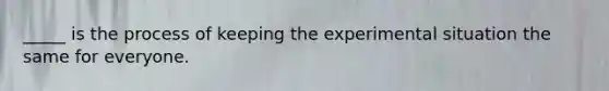 _____ is the process of keeping the experimental situation the same for everyone.