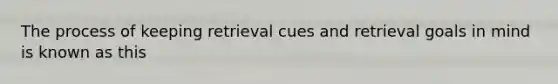 The process of keeping retrieval cues and retrieval goals in mind is known as this