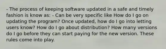 - The process of keeping software updated in a safe and timely fashion is know as: - Can be very specific like How do I go on updating the program? Once updated, how do I go into letting users know? How do I go about distribution? How many versions do I go before they can start paying for the new version. These rules come into play.