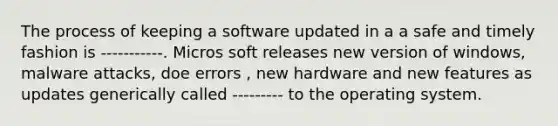 The process of keeping a software updated in a a safe and timely fashion is -----------. Micros soft releases new version of windows, malware attacks, doe errors , new hardware and new features as updates generically called --------- to the operating system.