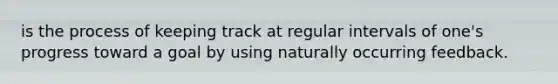 is the process of keeping track at regular intervals of one's progress toward a goal by using naturally occurring feedback.