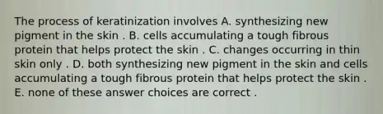 The process of keratinization involves A. synthesizing new pigment in the skin . B. cells accumulating a tough fibrous protein that helps protect the skin . C. changes occurring in thin skin only . D. both synthesizing new pigment in the skin and cells accumulating a tough fibrous protein that helps protect the skin . E. none of these answer choices are correct .