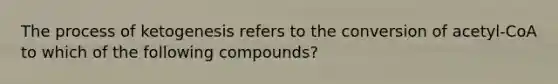 The process of ketogenesis refers to the conversion of acetyl-CoA to which of the following compounds?