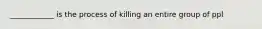 ____________ is the process of killing an entire group of ppl