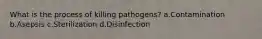 What is the process of killing pathogens? a.Contamination b.Asepsis c.Sterilization d.Disinfection