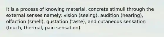 It is a process of knowing material, concrete stimuli through the external senses namely: vision (seeing), audition (hearing), olfaction (smell), gustation (taste), and cutaneous sensation (touch, thermal, pain sensation).