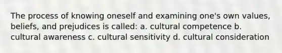 The process of knowing oneself and examining one's own values, beliefs, and prejudices is called: a. cultural competence b. cultural awareness c. cultural sensitivity d. cultural consideration