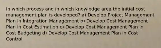 In which process and in which knowledge area the initial cost management plan is developed? a) Develop Project Management Plan in Integration Management b) Develop Cost Management Plan in Cost Estimation c) Develop Cost Management Plan in Cost Budgeting d) Develop Cost Management Plan in Cost Control