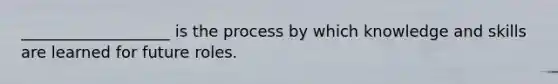 ___________________ is the process by which knowledge and skills are learned for future roles.