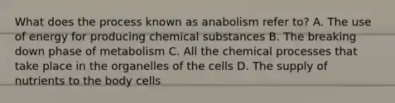 What does the process known as anabolism refer to? A. The use of energy for producing chemical substances B. The breaking down phase of metabolism C. All the chemical processes that take place in the organelles of the cells D. The supply of nutrients to the body cells