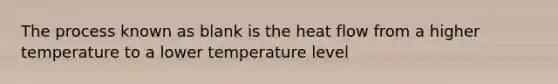 The process known as blank is the heat flow from a higher temperature to a lower temperature level