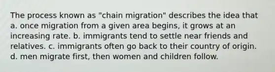 The process known as "chain migration" describes the idea that a. once migration from a given area begins, it grows at an increasing rate. b. immigrants tend to settle near friends and relatives. c. immigrants often go back to their country of origin. d. men migrate first, then women and children follow.