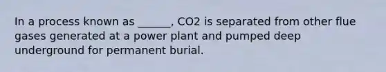 In a process known as ______, CO2 is separated from other flue gases generated at a power plant and pumped deep underground for permanent burial.