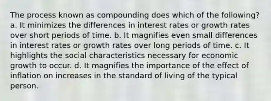 The process known as compounding does which of the following? a. It minimizes the differences in interest rates or growth rates over short periods of time. b. It magnifies even small differences in interest rates or growth rates over long periods of time. c. It highlights the social characteristics necessary for economic growth to occur. d. It magnifies the importance of the effect of inflation on increases in the standard of living of the typical person.