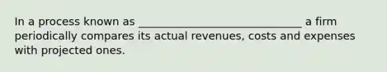 In a process known as ______________________________ a firm periodically compares its actual revenues, costs and expenses with projected ones.