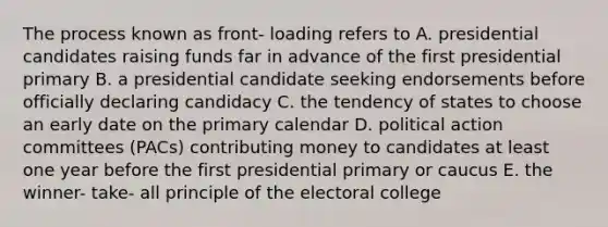 The process known as front- loading refers to A. presidential candidates raising funds far in advance of the first presidential primary B. a presidential candidate seeking endorsements before officially declaring candidacy C. the tendency of states to choose an early date on the primary calendar D. political action committees (PACs) contributing money to candidates at least one year before the first presidential primary or caucus E. the winner- take- all principle of the electoral college