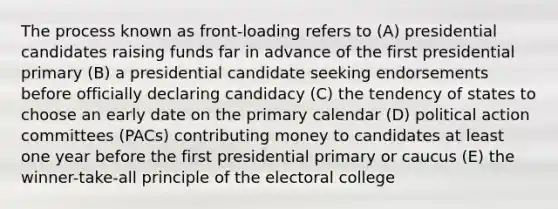 The process known as front-loading refers to (A) presidential candidates raising funds far in advance of the first presidential primary (B) a presidential candidate seeking endorsements before officially declaring candidacy (C) the tendency of states to choose an early date on the primary calendar (D) political action committees (PACs) contributing money to candidates at least one year before the first presidential primary or caucus (E) the winner-take-all principle of the electoral college