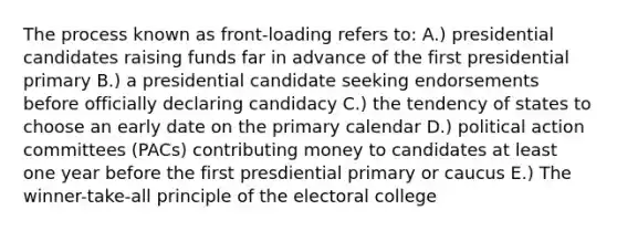 The process known as front-loading refers to: A.) presidential candidates raising funds far in advance of the first presidential primary B.) a presidential candidate seeking endorsements before officially declaring candidacy C.) the tendency of states to choose an early date on the primary calendar D.) political action committees (PACs) contributing money to candidates at least one year before the first presdiential primary or caucus E.) The winner-take-all principle of the electoral college