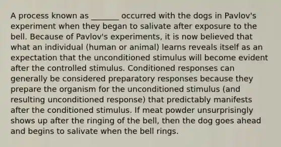 A process known as _______ occurred with the dogs in Pavlov's experiment when they began to salivate after exposure to the bell. Because of Pavlov's experiments, it is now believed that what an individual (human or animal) learns reveals itself as an expectation that the unconditioned stimulus will become evident after the controlled stimulus. Conditioned responses can generally be considered preparatory responses because they prepare the organism for the unconditioned stimulus (and resulting unconditioned response) that predictably manifests after the conditioned stimulus. If meat powder unsurprisingly shows up after the ringing of the bell, then the dog goes ahead and begins to salivate when the bell rings.