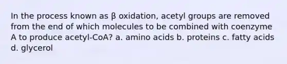 In the process known as β oxidation, acetyl groups are removed from the end of which molecules to be combined with coenzyme A to produce acetyl-CoA? a. amino acids b. proteins c. fatty acids d. glycerol