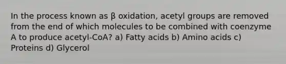 In the process known as β oxidation, acetyl groups are removed from the end of which molecules to be combined with coenzyme A to produce acetyl-CoA? a) Fatty acids b) Amino acids c) Proteins d) Glycerol