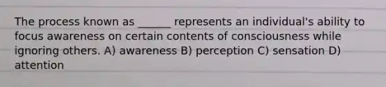 The process known as ______ represents an individual's ability to focus awareness on certain contents of consciousness while ignoring others. A) awareness B) perception C) sensation D) attention