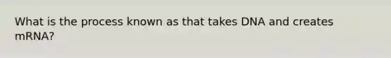 What is the process known as that takes DNA and creates mRNA?
