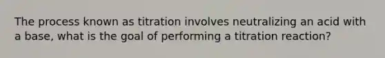 The process known as titration involves neutralizing an acid with a base, what is the goal of performing a titration reaction?