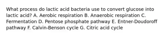 What process do lactic acid bacteria use to convert glucose into lactic acid? A. Aerobic respiration B. Anaerobic respiration C. Fermentation D. Pentose phosphate pathway E. Entner-Doudoroff pathway F. Calvin-Benson cycle G. Citric acid cycle