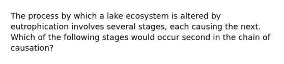 The process by which a lake ecosystem is altered by eutrophication involves several stages, each causing the next. Which of the following stages would occur second in the chain of causation?