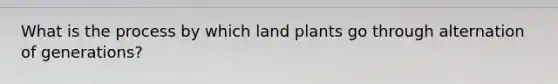 What is the process by which land plants go through alternation of generations?