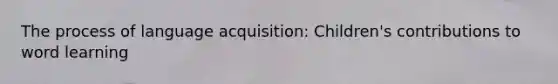 The process of language acquisition: Children's contributions to word learning