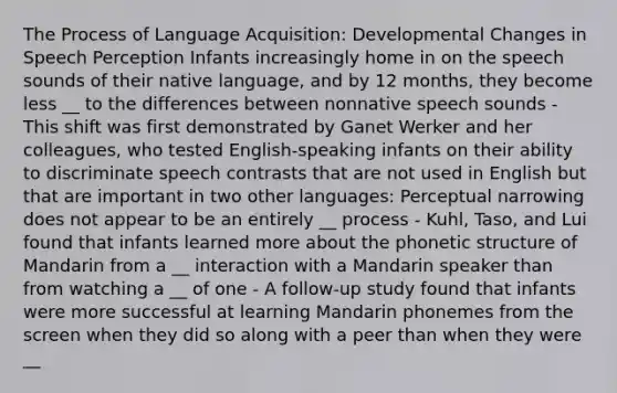 The Process of Language Acquisition: Developmental Changes in Speech Perception Infants increasingly home in on the speech sounds of their native language, and by 12 months, they become less __ to the differences between nonnative speech sounds - This shift was first demonstrated by Ganet Werker and her colleagues, who tested English-speaking infants on their ability to discriminate speech contrasts that are not used in English but that are important in two other languages: Perceptual narrowing does not appear to be an entirely __ process - Kuhl, Taso, and Lui found that infants learned more about the phonetic structure of Mandarin from a __ interaction with a Mandarin speaker than from watching a __ of one - A follow-up study found that infants were more successful at learning Mandarin phonemes from the screen when they did so along with a peer than when they were __