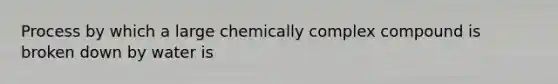 Process by which a large chemically complex compound is broken down by water is