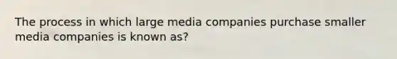 The process in which large media companies purchase smaller media companies is known as?