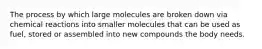 The process by which large molecules are broken down via chemical reactions into smaller molecules that can be used as fuel, stored or assembled into new compounds the body needs.